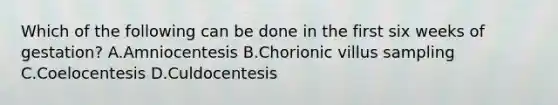 Which of the following can be done in the first six weeks of gestation? A.Amniocentesis B.Chorionic villus sampling C.Coelocentesis D.Culdocentesis