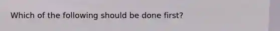 Which of the following should be done first?