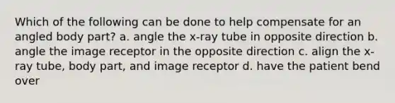 Which of the following can be done to help compensate for an angled body part? a. angle the x-ray tube in opposite direction b. angle the image receptor in the opposite direction c. align the x-ray tube, body part, and image receptor d. have the patient bend over