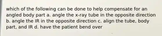 which of the following can be done to help compensate for an angled body part a. angle the x-ray tube in the opposite direction b. angle the IR in the opposite direction c. align the tube, body part, and IR d. have the patient bend over