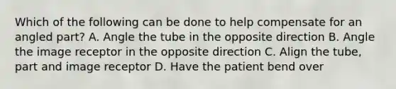 Which of the following can be done to help compensate for an angled part? A. Angle the tube in the opposite direction B. Angle the image receptor in the opposite direction C. Align the tube, part and image receptor D. Have the patient bend over