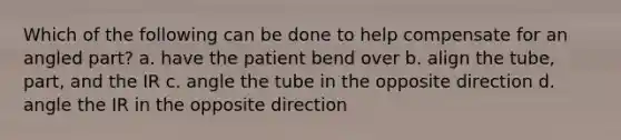 Which of the following can be done to help compensate for an angled part? a. have the patient bend over b. align the tube, part, and the IR c. angle the tube in the opposite direction d. angle the IR in the opposite direction