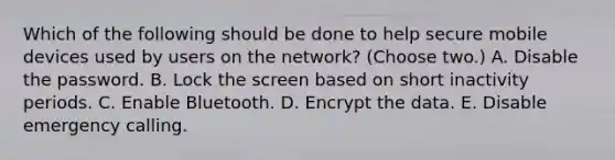 Which of the following should be done to help secure mobile devices used by users on the network? (Choose two.) A. Disable the password. B. Lock the screen based on short inactivity periods. C. Enable Bluetooth. D. Encrypt the data. E. Disable emergency calling.