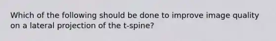 Which of the following should be done to improve image quality on a lateral projection of the t-spine?