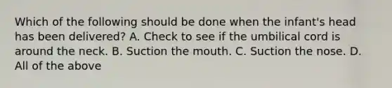 Which of the following should be done when the​ infant's head has been​ delivered? A. Check to see if the umbilical cord is around the neck. B. Suction <a href='https://www.questionai.com/knowledge/krBoWYDU6j-the-mouth' class='anchor-knowledge'>the mouth</a>. C. Suction the nose. D. All of the above