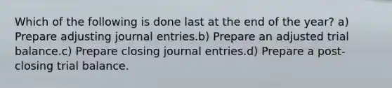 Which of the following is done last at the end of the year? a) Prepare adjusting journal entries.b) Prepare an adjusted trial balance.c) Prepare closing journal entries.d) Prepare a post-closing trial balance.