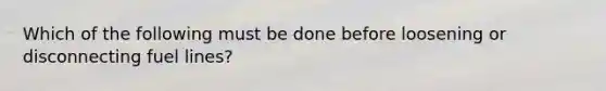 Which of the following must be done before loosening or disconnecting fuel lines?