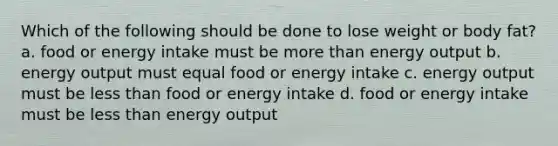 Which of the following should be done to lose weight or body fat? a. food or energy intake must be more than energy output b. energy output must equal food or energy intake c. energy output must be less than food or energy intake d. food or energy intake must be less than energy output