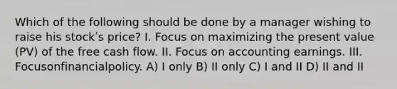 Which of the following should be done by a manager wishing to raise his stockʹs price? I. Focus on maximizing the present value (PV) of the free cash flow. II. Focus on accounting earnings. III. Focusonfinancialpolicy. A) I only B) II only C) I and II D) II and II