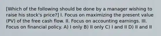 [Which of the following should be done by a manager wishing to raise his stock's price?] I. Focus on maximizing the present value (PV) of the free cash flow. II. Focus on accounting earnings. III. Focus on financial policy. A) I only B) II only C) I and II D) II and II