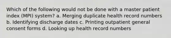 Which of the following would not be done with a master patient index (MPI) system? a. Merging duplicate health record numbers b. Identifying discharge dates c. Printing outpatient general consent forms d. Looking up health record numbers