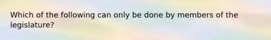 Which of the following can only be done by members of the legislature?