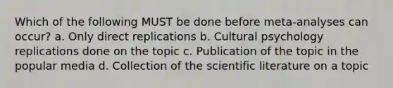 Which of the following MUST be done before meta-analyses can occur? a. Only direct replications b. Cultural psychology replications done on the topic c. Publication of the topic in the popular media d. Collection of the scientific literature on a topic