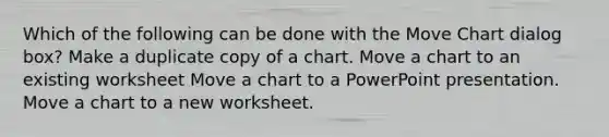 Which of the following can be done with the Move Chart dialog box? Make a duplicate copy of a chart. Move a chart to an existing worksheet Move a chart to a PowerPoint presentation. Move a chart to a new worksheet.