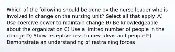 Which of the following should be done by the nurse leader who is involved in change on the nursing unit? Select all that apply. A) Use coercive power to maintain change B) Be knowledgeable about the organization C) Use a limited number of people in the change D) Show receptiveness to new ideas and people E) Demonstrate an understanding of restraining forces