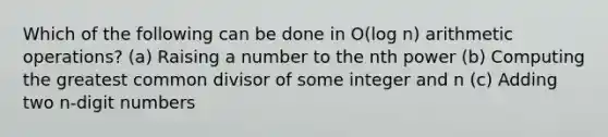 Which of the following can be done in O(log n) arithmetic operations? (a) Raising a number to the nth power (b) Computing the greatest common divisor of some integer and n (c) Adding two n-digit numbers