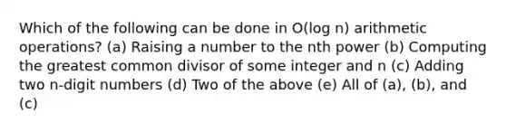 Which of the following can be done in O(log n) arithmetic operations? (a) Raising a number to the nth power (b) Computing the greatest common divisor of some integer and n (c) Adding two n-digit numbers (d) Two of the above (e) All of (a), (b), and (c)