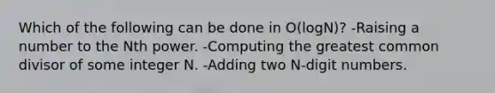 Which of the following can be done in O(logN)? -Raising a number to the Nth power. -Computing the greatest common divisor of some integer N. -Adding two N-digit numbers.