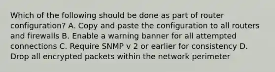 Which of the following should be done as part of router configuration? A. Copy and paste the configuration to all routers and firewalls B. Enable a warning banner for all attempted connections C. Require SNMP v 2 or earlier for consistency D. Drop all encrypted packets within the network perimeter