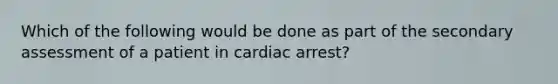 Which of the following would be done as part of the secondary assessment of a patient in cardiac arrest?