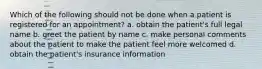 Which of the following should not be done when a patient is registered for an appointment? a. obtain the patient's full legal name b. greet the patient by name c. make personal comments about the patient to make the patient feel more welcomed d. obtain the patient's insurance information