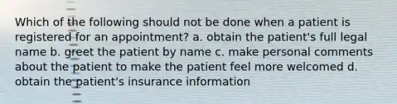 Which of the following should not be done when a patient is registered for an appointment? a. obtain the patient's full legal name b. greet the patient by name c. make personal comments about the patient to make the patient feel more welcomed d. obtain the patient's insurance information