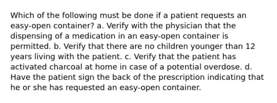 Which of the following must be done if a patient requests an easy-open container? a. Verify with the physician that the dispensing of a medication in an easy-open container is permitted. b. Verify that there are no children younger than 12 years living with the patient. c. Verify that the patient has activated charcoal at home in case of a potential overdose. d. Have the patient sign the back of the prescription indicating that he or she has requested an easy-open container.