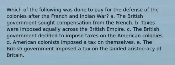 Which of the following was done to pay for the defense of the colonies after the French and Indian War? a. The British government sought compensation from the French. b. Taxes were imposed equally across the British Empire. c. The British government decided to impose taxes on the American colonies. d. American colonists imposed a tax on themselves. e. The British government imposed a tax on the landed aristocracy of Britain.