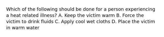 Which of the following should be done for a person experiencing a heat related illness? A. Keep the victim warm B. Force the victim to drink fluids C. Apply cool wet cloths D. Place the victim in warm water