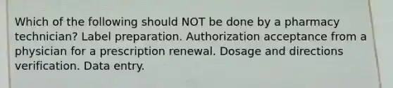 Which of the following should NOT be done by a pharmacy technician? Label preparation. Authorization acceptance from a physician for a prescription renewal. Dosage and directions verification. Data entry.