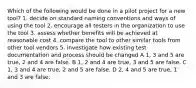 Which of the following would be done in a pilot project for a new tool? 1. decide on standard naming conventions and ways of using the tool 2. encourage all testers in the organization to use the tool 3. assess whether benefits will be achieved at reasonable cost 4. compare the tool to other similar tools from other tool vendors 5. investigate how existing test documentation and process should be changed A 1, 3 and 5 are true, 2 and 4 are false. B 1, 2 and 4 are true, 3 and 5 are false. C 1, 3 and 4 are true, 2 and 5 are false. D 2, 4 and 5 are true, 1 and 3 are false.