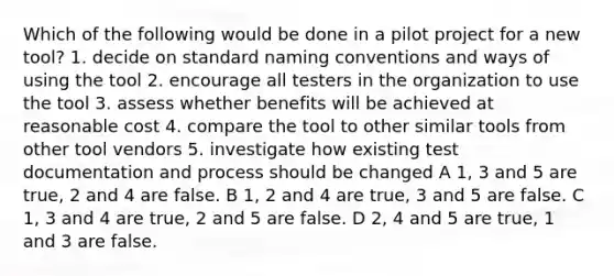 Which of the following would be done in a pilot project for a new tool? 1. decide on standard naming conventions and ways of using the tool 2. encourage all testers in the organization to use the tool 3. assess whether benefits will be achieved at reasonable cost 4. compare the tool to other similar tools from other tool vendors 5. investigate how existing test documentation and process should be changed A 1, 3 and 5 are true, 2 and 4 are false. B 1, 2 and 4 are true, 3 and 5 are false. C 1, 3 and 4 are true, 2 and 5 are false. D 2, 4 and 5 are true, 1 and 3 are false.