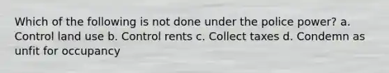 Which of the following is not done under the police power? a. Control land use b. Control rents c. Collect taxes d. Condemn as unfit for occupancy