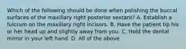 Which of the following should be done when polishing the buccal surfaces of the maxillary right posterior sextant? A. Establish a fulcrum on the maxillary right incisors. B. Have the patient tip his or her head up and slightly away from you. C. Hold the dental mirror in your left hand. D. All of the above