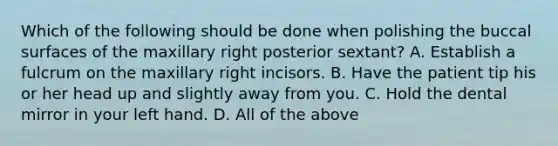 Which of the following should be done when polishing the buccal surfaces of the maxillary right posterior sextant? A. Establish a fulcrum on the maxillary right incisors. B. Have the patient tip his or her head up and slightly away from you. C. Hold the dental mirror in your left hand. D. All of the above