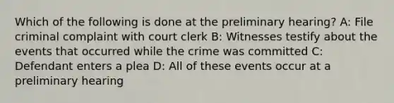 Which of the following is done at the preliminary hearing? A: File criminal complaint with court clerk B: Witnesses testify about the events that occurred while the crime was committed C: Defendant enters a plea D: All of these events occur at a preliminary hearing