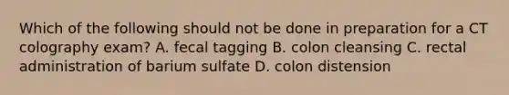 Which of the following should not be done in preparation for a CT colography exam? A. fecal tagging B. colon cleansing C. rectal administration of barium sulfate D. colon distension