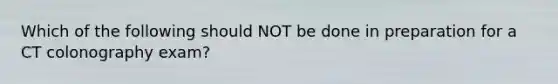 Which of the following should NOT be done in preparation for a CT colonography exam?