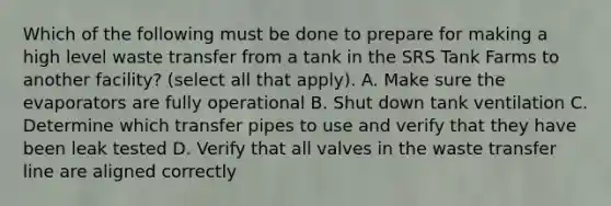 Which of the following must be done to prepare for making a high level waste transfer from a tank in the SRS Tank Farms to another facility? (select all that apply). A. Make sure the evaporators are fully operational B. Shut down tank ventilation C. Determine which transfer pipes to use and verify that they have been leak tested D. Verify that all valves in the waste transfer line are aligned correctly