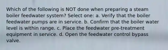 Which of the following is NOT done when preparing a steam boiler feedwater system? Select one: a. Verify that the boiler feedwater pumps are in service. b. Confirm that the boiler water level is within range. c. Place the feedwater pre-treatment equipment in service. d. Open the feedwater control bypass valve.