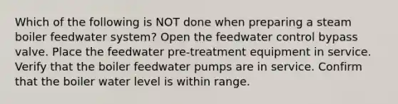 Which of the following is NOT done when preparing a steam boiler feedwater system? Open the feedwater control bypass valve. Place the feedwater pre-treatment equipment in service. Verify that the boiler feedwater pumps are in service. Confirm that the boiler water level is within range.