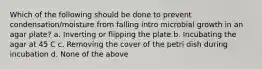 Which of the following should be done to prevent condensation/moisture from falling intro microbial growth in an agar plate? a. Inverting or flipping the plate b. Incubating the agar at 45 C c. Removing the cover of the petri dish during incubation d. None of the above