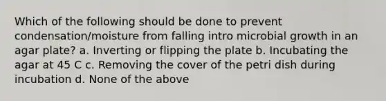 Which of the following should be done to prevent condensation/moisture from falling intro microbial growth in an agar plate? a. Inverting or flipping the plate b. Incubating the agar at 45 C c. Removing the cover of the petri dish during incubation d. None of the above