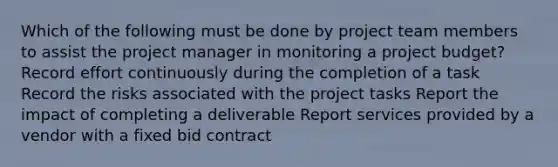 Which of the following must be done by project team members to assist the project manager in monitoring a project budget? Record effort continuously during the completion of a task Record the risks associated with the project tasks Report the impact of completing a deliverable Report services provided by a vendor with a fixed bid contract