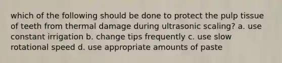 which of the following should be done to protect the pulp tissue of teeth from thermal damage during ultrasonic scaling? a. use constant irrigation b. change tips frequently c. use slow rotational speed d. use appropriate amounts of paste