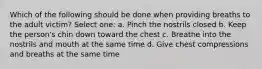 Which of the following should be done when providing breaths to the adult victim? Select one: a. Pinch the nostrils closed b. Keep the person's chin down toward the chest c. Breathe into the nostrils and mouth at the same time d. Give chest compressions and breaths at the same time