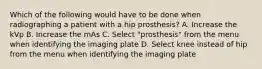 Which of the following would have to be done when radiographing a patient with a hip prosthesis? A. Increase the kVp B. Increase the mAs C. Select "prosthesis" from the menu when identifying the imaging plate D. Select knee instead of hip from the menu when identifying the imaging plate