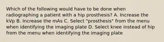 Which of the following would have to be done when radiographing a patient with a hip prosthesis? A. Increase the kVp B. Increase the mAs C. Select "prosthesis" from the menu when identifying the imaging plate D. Select knee instead of hip from the menu when identifying the imaging plate