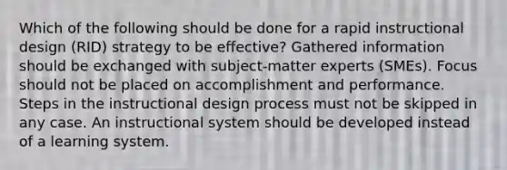 Which of the following should be done for a rapid instructional design (RID) strategy to be effective? Gathered information should be exchanged with subject-matter experts (SMEs). Focus should not be placed on accomplishment and performance. Steps in the instructional design process must not be skipped in any case. An instructional system should be developed instead of a learning system.