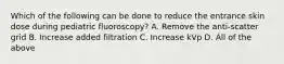 Which of the following can be done to reduce the entrance skin dose during pediatric fluoroscopy? A. Remove the anti-scatter grid B. Increase added filtration C. Increase kVp D. All of the above